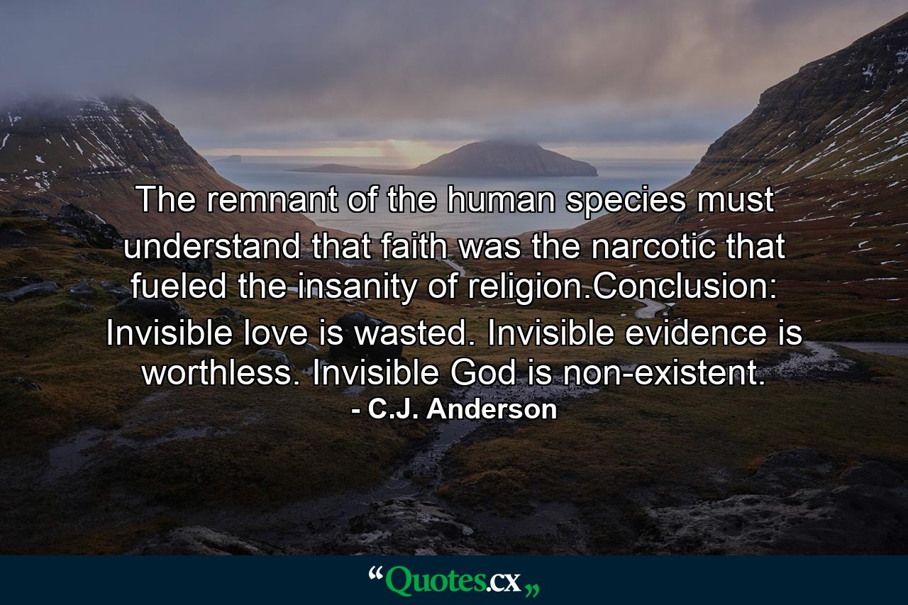 The remnant of the human species must understand that faith was the narcotic that fueled the insanity of religion.Conclusion: Invisible love is wasted. Invisible evidence is worthless. Invisible God is non-existent. - Quote by C.J. Anderson