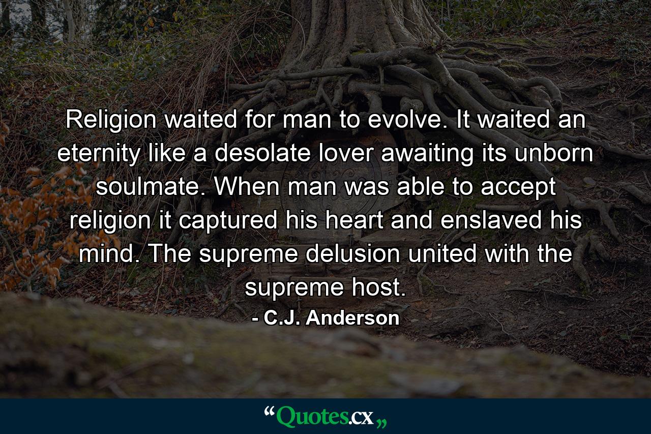 Religion waited for man to evolve. It waited an eternity like a desolate lover awaiting its unborn soulmate. When man was able to accept religion it captured his heart and enslaved his mind. The supreme delusion united with the supreme host. - Quote by C.J. Anderson