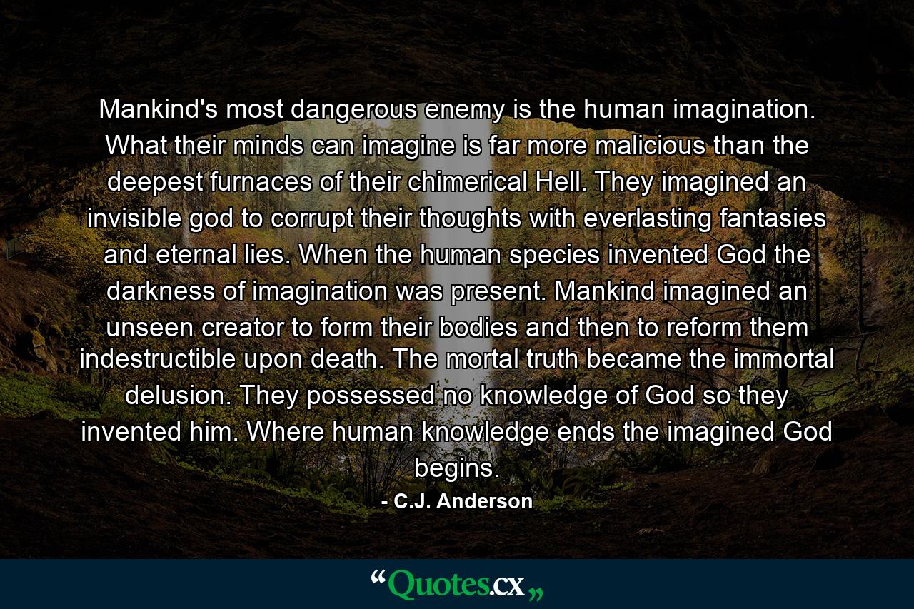 Mankind's most dangerous enemy is the human imagination. What their minds can imagine is far more malicious than the deepest furnaces of their chimerical Hell. They imagined an invisible god to corrupt their thoughts with everlasting fantasies and eternal lies. When the human species invented God the darkness of imagination was present. Mankind imagined an unseen creator to form their bodies and then to reform them indestructible upon death. The mortal truth became the immortal delusion. They possessed no knowledge of God so they invented him. Where human knowledge ends the imagined God begins. - Quote by C.J. Anderson