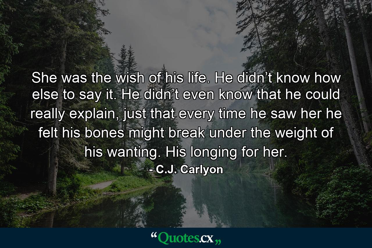 She was the wish of his life. He didn’t know how else to say it. He didn’t even know that he could really explain, just that every time he saw her he felt his bones might break under the weight of his wanting. His longing for her. - Quote by C.J. Carlyon