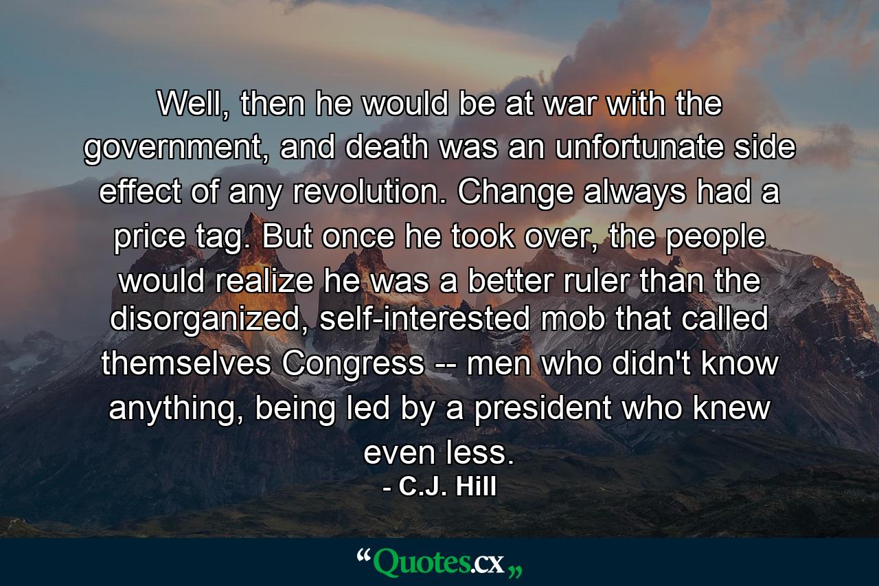 Well, then he would be at war with the government, and death was an unfortunate side effect of any revolution. Change always had a price tag. But once he took over, the people would realize he was a better ruler than the disorganized, self-interested mob that called themselves Congress -- men who didn't know anything, being led by a president who knew even less. - Quote by C.J. Hill