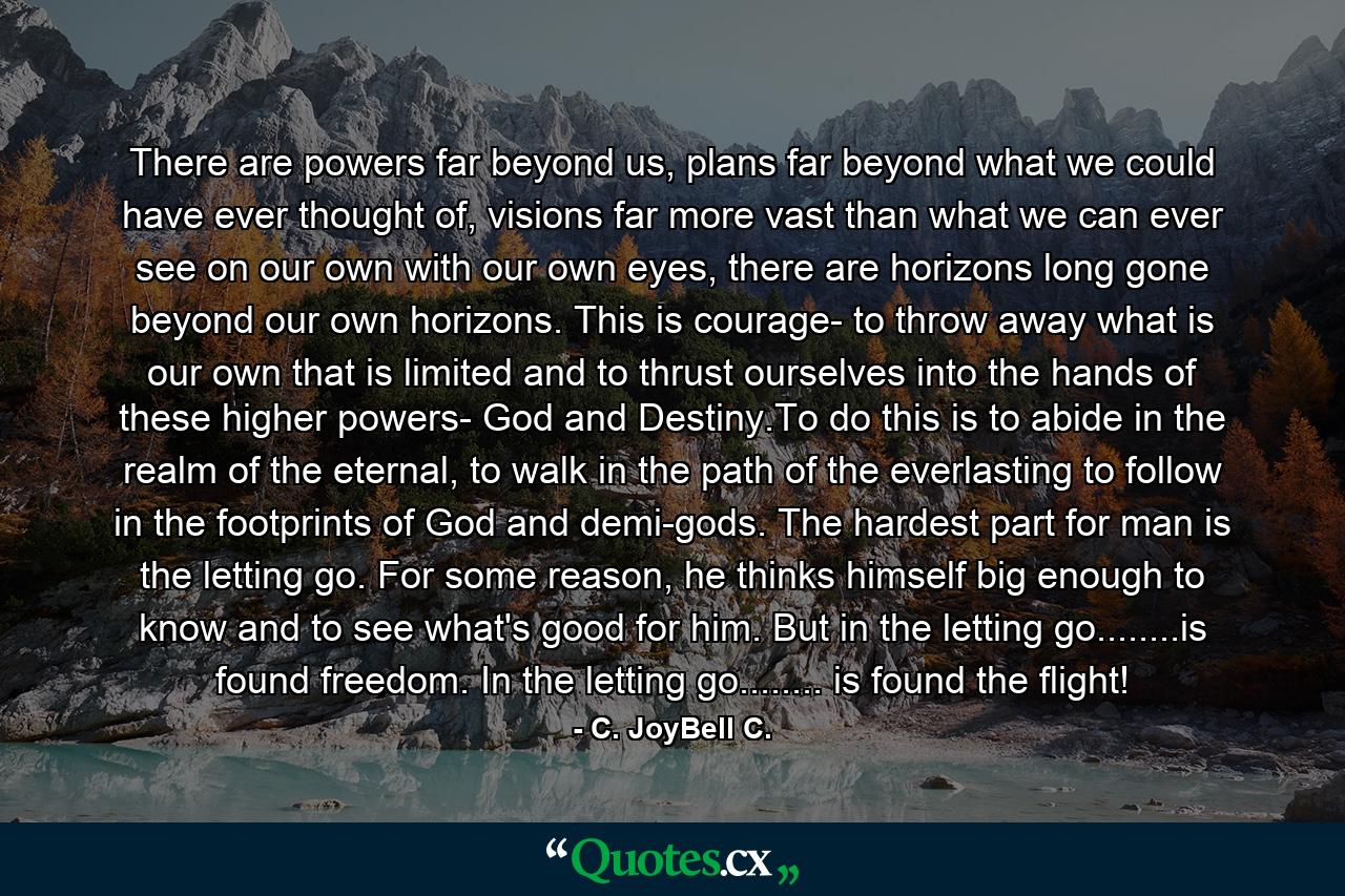 There are powers far beyond us, plans far beyond what we could have ever thought of, visions far more vast than what we can ever see on our own with our own eyes, there are horizons long gone beyond our own horizons. This is courage- to throw away what is our own that is limited and to thrust ourselves into the hands of these higher powers- God and Destiny.To do this is to abide in the realm of the eternal, to walk in the path of the everlasting to follow in the footprints of God and demi-gods. The hardest part for man is the letting go. For some reason, he thinks himself big enough to know and to see what's good for him. But in the letting go........is found freedom. In the letting go........ is found the flight! - Quote by C. JoyBell C.