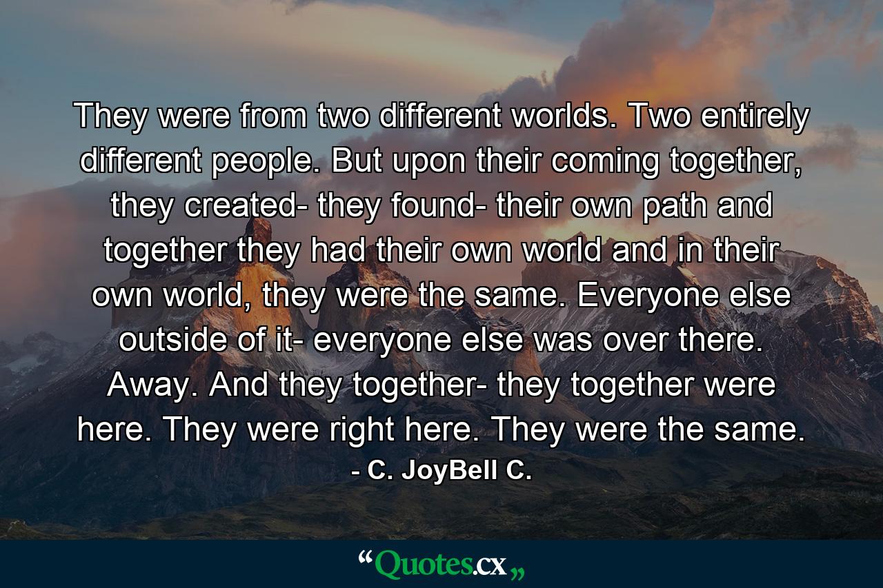 They were from two different worlds. Two entirely different people. But upon their coming together, they created- they found- their own path and together they had their own world and in their own world, they were the same. Everyone else outside of it- everyone else was over there. Away. And they together- they together were here. They were right here. They were the same. - Quote by C. JoyBell C.