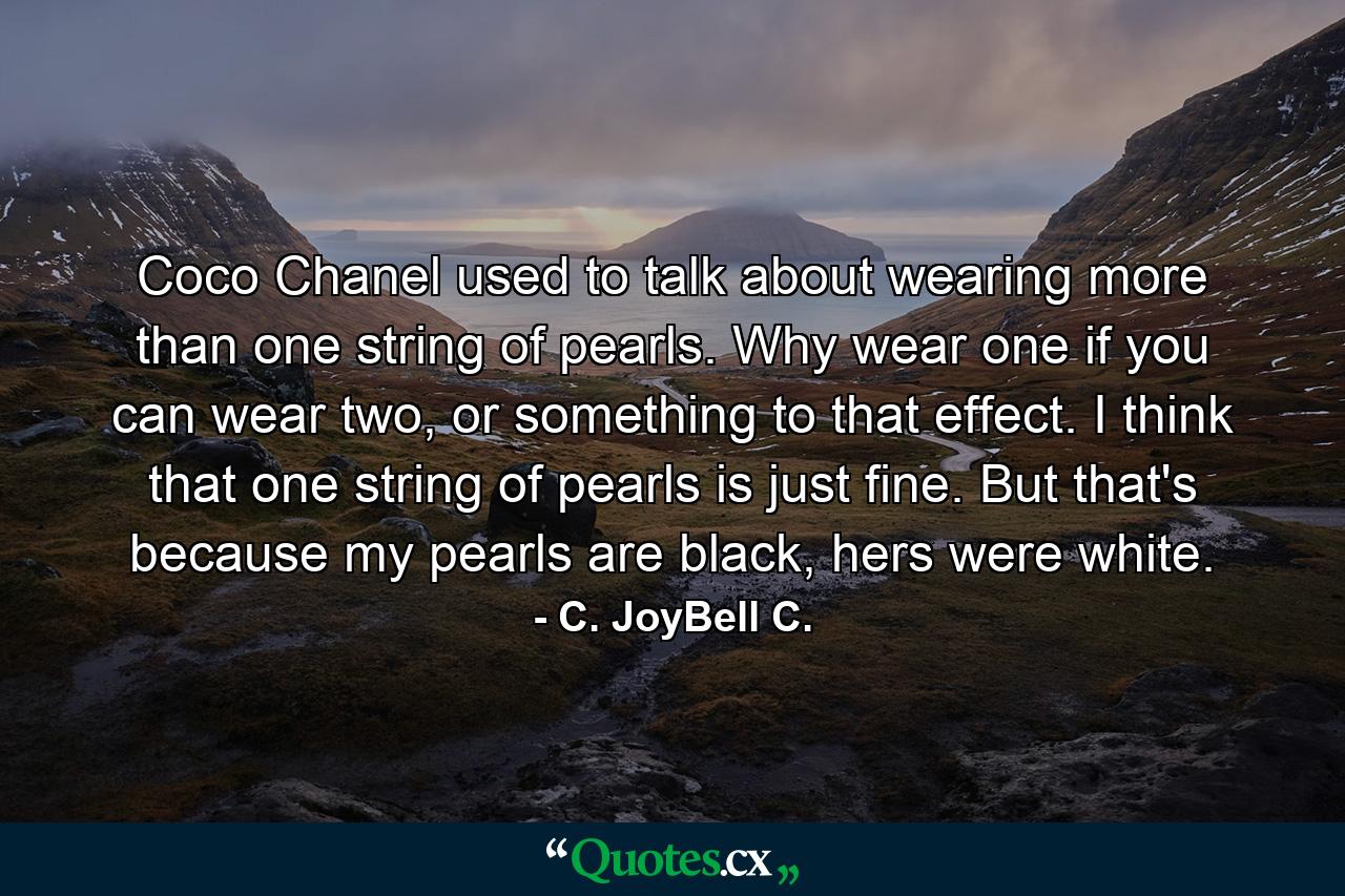 Coco Chanel used to talk about wearing more than one string of pearls. Why wear one if you can wear two, or something to that effect. I think that one string of pearls is just fine. But that's because my pearls are black, hers were white. - Quote by C. JoyBell C.