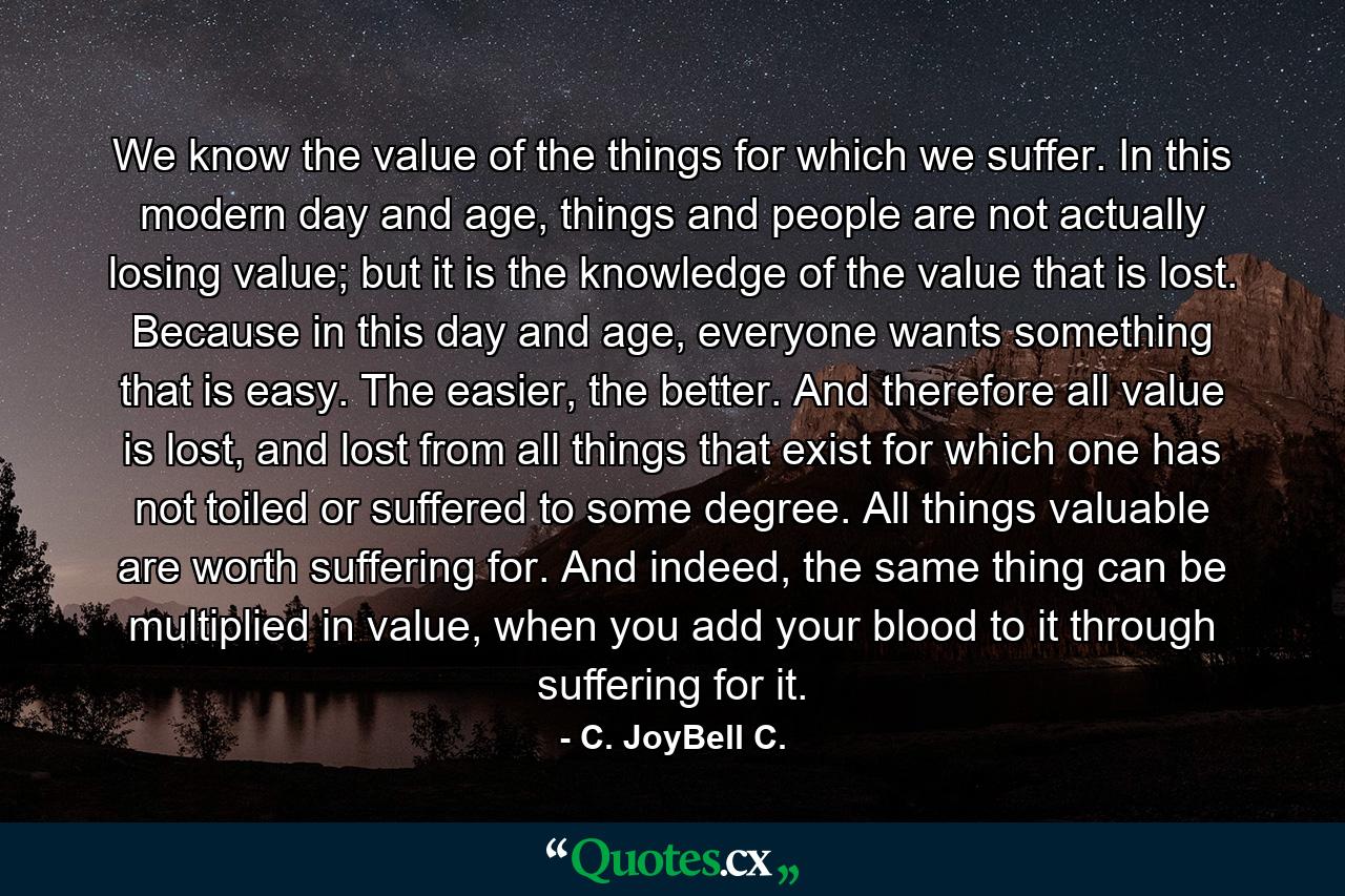 We know the value of the things for which we suffer. In this modern day and age, things and people are not actually losing value; but it is the knowledge of the value that is lost. Because in this day and age, everyone wants something that is easy. The easier, the better. And therefore all value is lost, and lost from all things that exist for which one has not toiled or suffered to some degree. All things valuable are worth suffering for. And indeed, the same thing can be multiplied in value, when you add your blood to it through suffering for it. - Quote by C. JoyBell C.