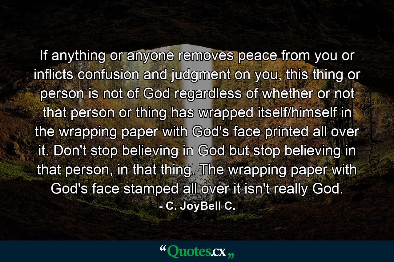 If anything or anyone removes peace from you or inflicts confusion and judgment on you, this thing or person is not of God regardless of whether or not that person or thing has wrapped itself/himself in the wrapping paper with God's face printed all over it. Don't stop believing in God but stop believing in that person, in that thing. The wrapping paper with God's face stamped all over it isn't really God. - Quote by C. JoyBell C.