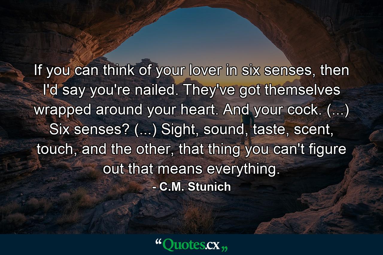 If you can think of your lover in six senses, then I'd say you're nailed. They've got themselves wrapped around your heart. And your cock. (...) Six senses? (...) Sight, sound, taste, scent, touch, and the other, that thing you can't figure out that means everything.  - Quote by C.M. Stunich