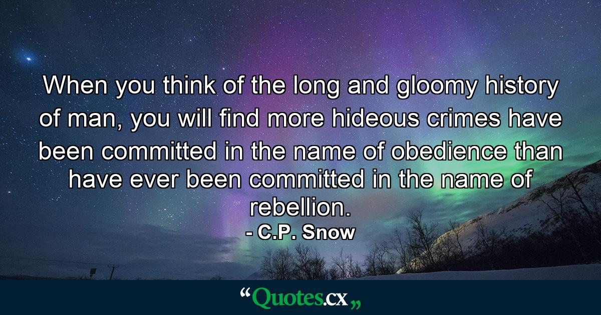 When you think of the long and gloomy history of man, you will find more hideous crimes have been committed in the name of obedience than have ever been committed in the name of rebellion. - Quote by C.P. Snow