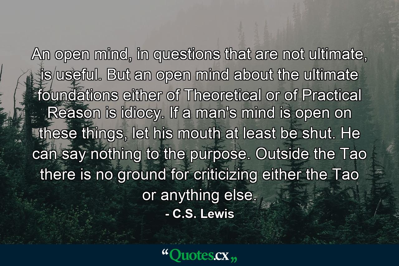 An open mind, in questions that are not ultimate, is useful. But an open mind about the ultimate foundations either of Theoretical or of Practical Reason is idiocy. If a man's mind is open on these things, let his mouth at least be shut. He can say nothing to the purpose. Outside the Tao there is no ground for criticizing either the Tao or anything else. - Quote by C.S. Lewis