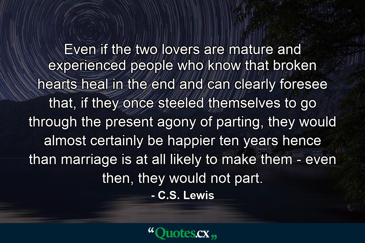 Even if the two lovers are mature and experienced people who know that broken hearts heal in the end and can clearly foresee that, if they once steeled themselves to go through the present agony of parting, they would almost certainly be happier ten years hence than marriage is at all likely to make them - even then, they would not part. - Quote by C.S. Lewis