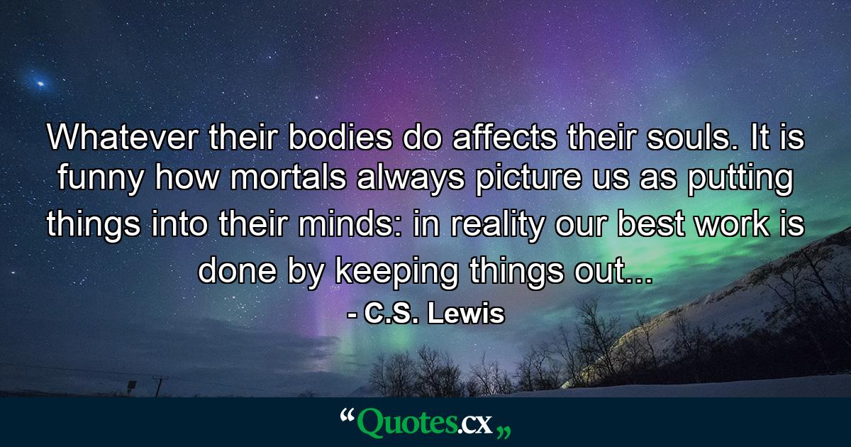 Whatever their bodies do affects their souls. It is funny how mortals always picture us as putting things into their minds: in reality our best work is done by keeping things out... - Quote by C.S. Lewis