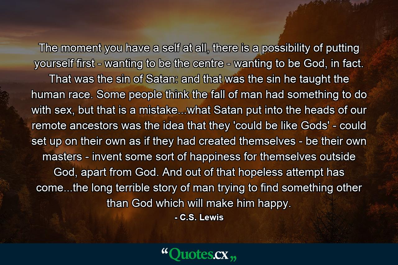 The moment you have a self at all, there is a possibility of putting yourself first - wanting to be the centre - wanting to be God, in fact. That was the sin of Satan: and that was the sin he taught the human race. Some people think the fall of man had something to do with sex, but that is a mistake...what Satan put into the heads of our remote ancestors was the idea that they 'could be like Gods' - could set up on their own as if they had created themselves - be their own masters - invent some sort of happiness for themselves outside God, apart from God. And out of that hopeless attempt has come...the long terrible story of man trying to find something other than God which will make him happy. - Quote by C.S. Lewis