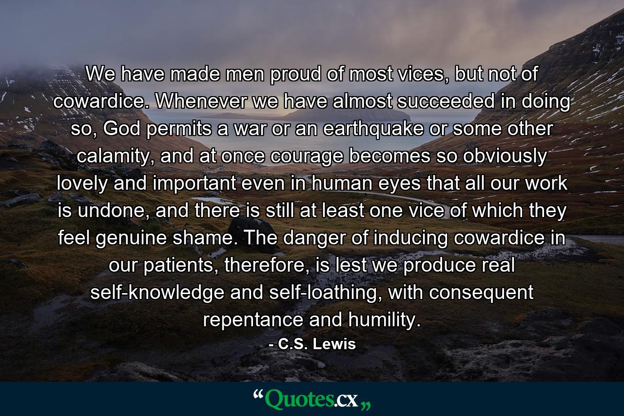 We have made men proud of most vices, but not of cowardice. Whenever we have almost succeeded in doing so, God permits a war or an earthquake or some other calamity, and at once courage becomes so obviously lovely and important even in human eyes that all our work is undone, and there is still at least one vice of which they feel genuine shame. The danger of inducing cowardice in our patients, therefore, is lest we produce real self-knowledge and self-loathing, with consequent repentance and humility. - Quote by C.S. Lewis