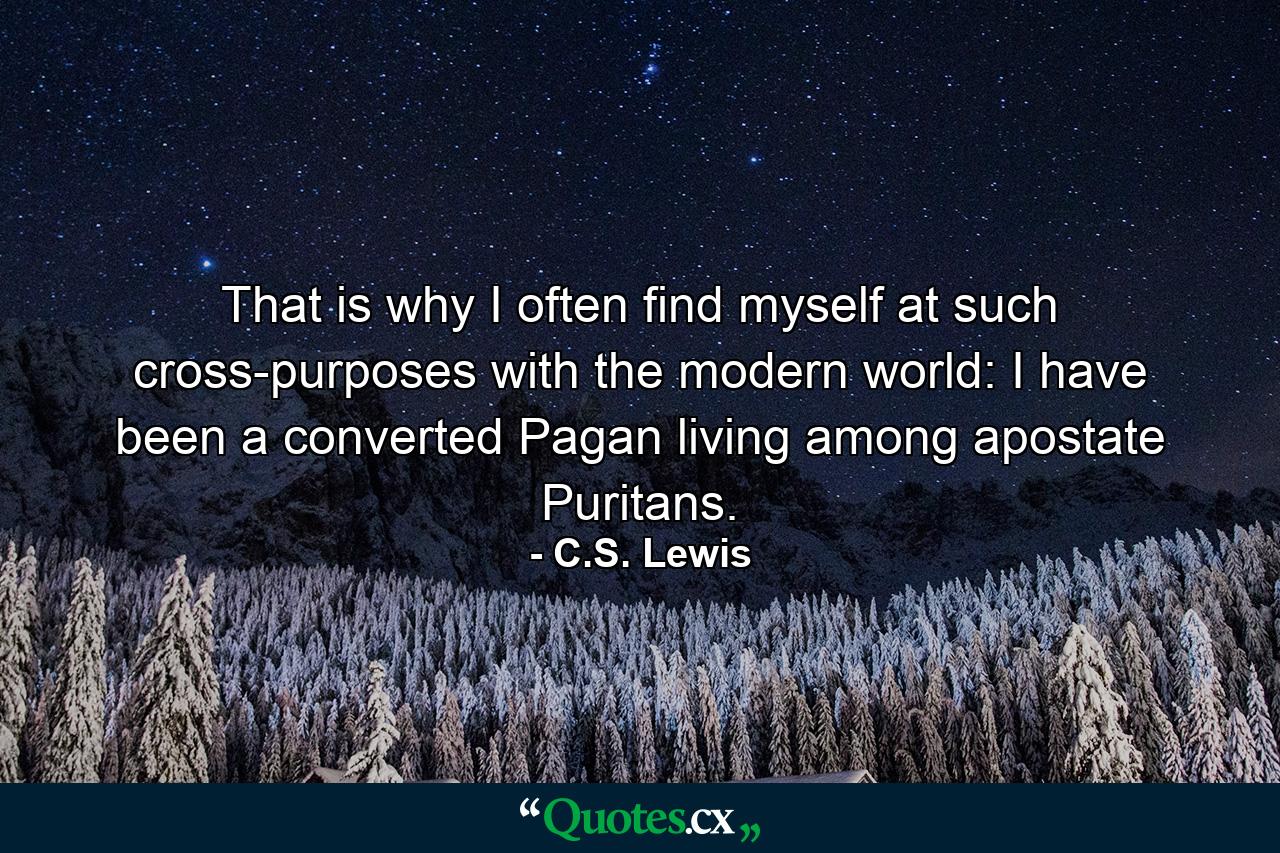 That is why I often find myself at such cross-purposes with the modern world: I have been a converted Pagan living among apostate Puritans. - Quote by C.S. Lewis