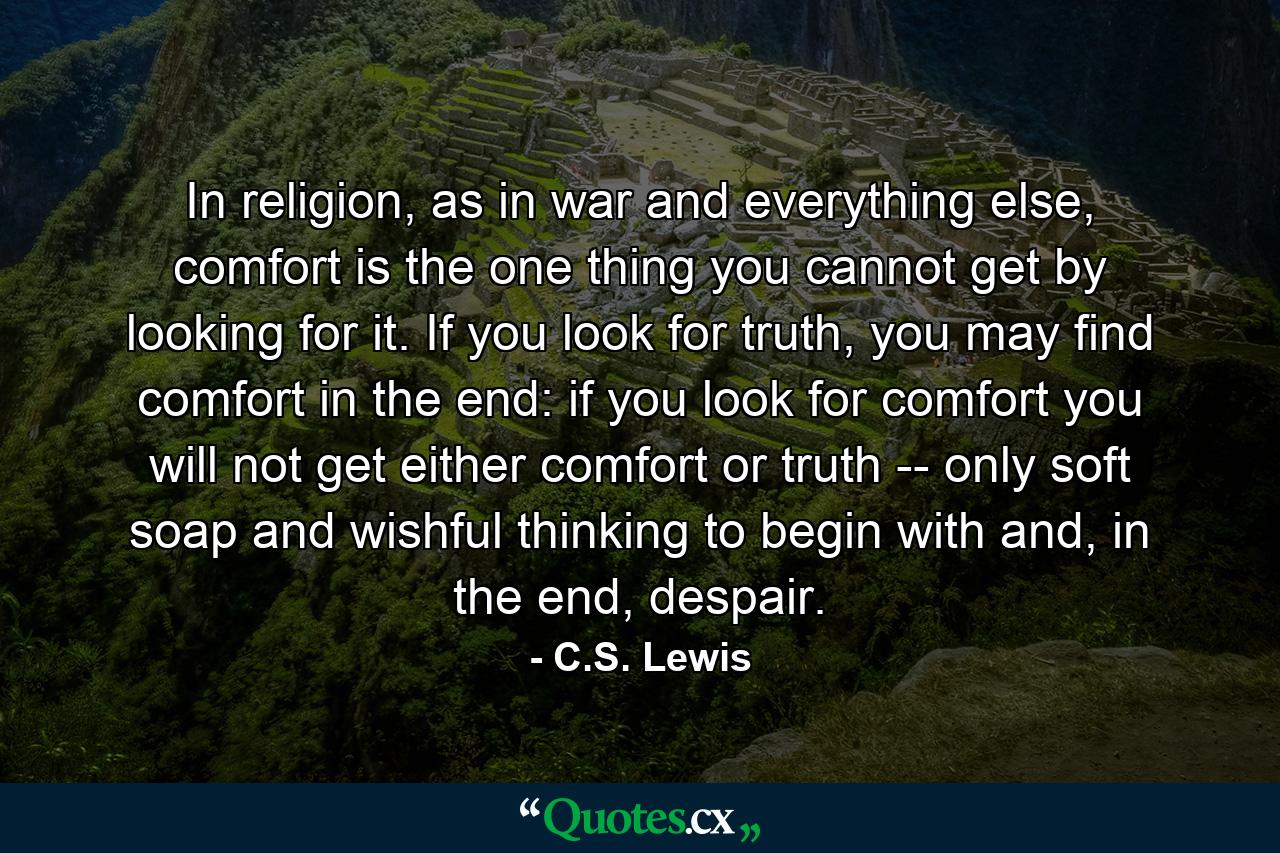 In religion, as in war and everything else, comfort is the one thing you cannot get by looking for it. If you look for truth, you may find comfort in the end: if you look for comfort you will not get either comfort or truth -- only soft soap and wishful thinking to begin with and, in the end, despair. - Quote by C.S. Lewis