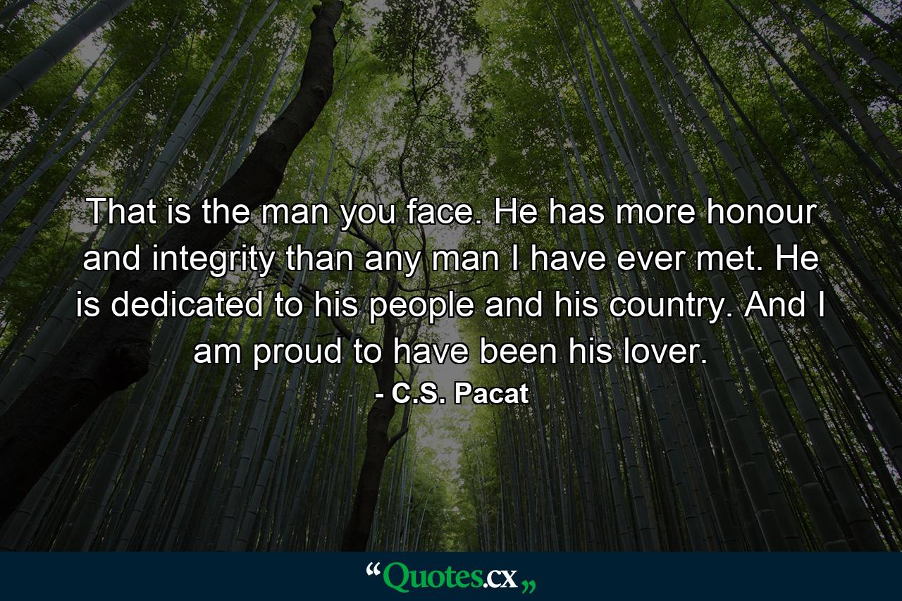 That is the man you face. He has more honour and integrity than any man I have ever met. He is dedicated to his people and his country. And I am proud to have been his lover. - Quote by C.S. Pacat