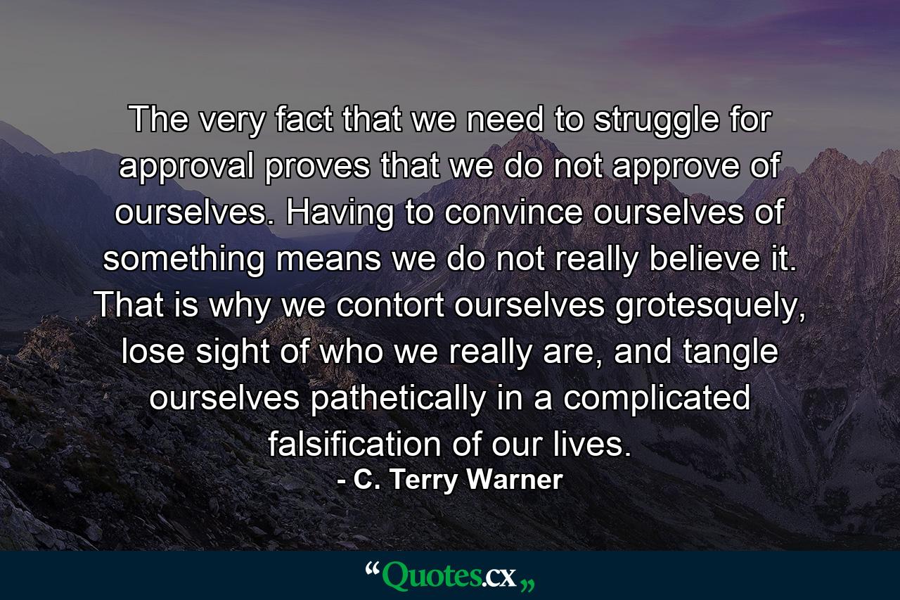 The very fact that we need to struggle for approval proves that we do not approve of ourselves. Having to convince ourselves of something means we do not really believe it. That is why we contort ourselves grotesquely, lose sight of who we really are, and tangle ourselves pathetically in a complicated falsification of our lives. - Quote by C. Terry Warner