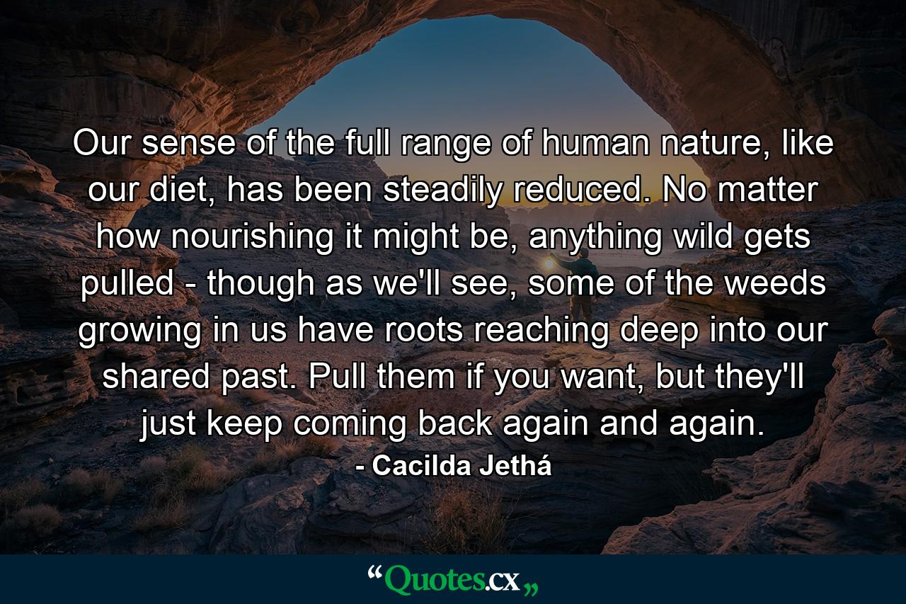 Our sense of the full range of human nature, like our diet, has been steadily reduced. No matter how nourishing it might be, anything wild gets pulled - though as we'll see, some of the weeds growing in us have roots reaching deep into our shared past. Pull them if you want, but they'll just keep coming back again and again. - Quote by Cacilda Jethá