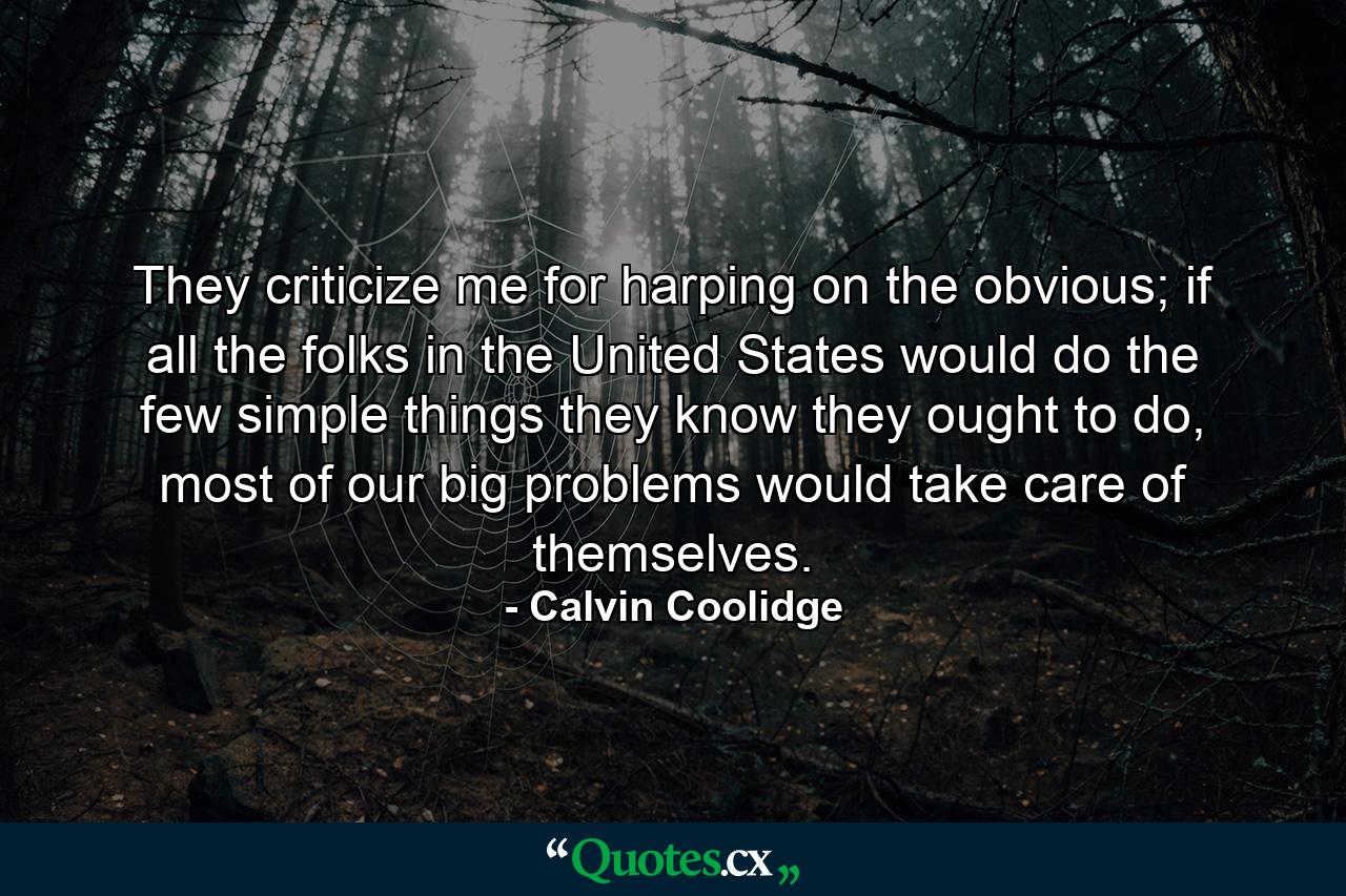 They criticize me for harping on the obvious; if all the folks in the United States would do the few simple things they know they ought to do, most of our big problems would take care of themselves. - Quote by Calvin Coolidge