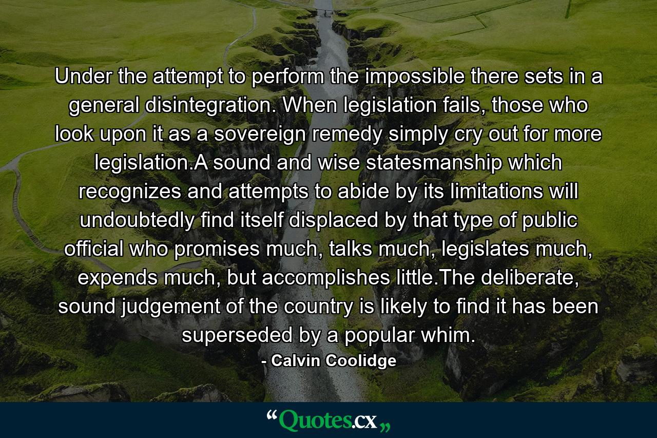 Under the attempt to perform the impossible there sets in a general disintegration. When legislation fails, those who look upon it as a sovereign remedy simply cry out for more legislation.A sound and wise statesmanship which recognizes and attempts to abide by its limitations will undoubtedly find itself displaced by that type of public official who promises much, talks much, legislates much, expends much, but accomplishes little.The deliberate, sound judgement of the country is likely to find it has been superseded by a popular whim. - Quote by Calvin Coolidge