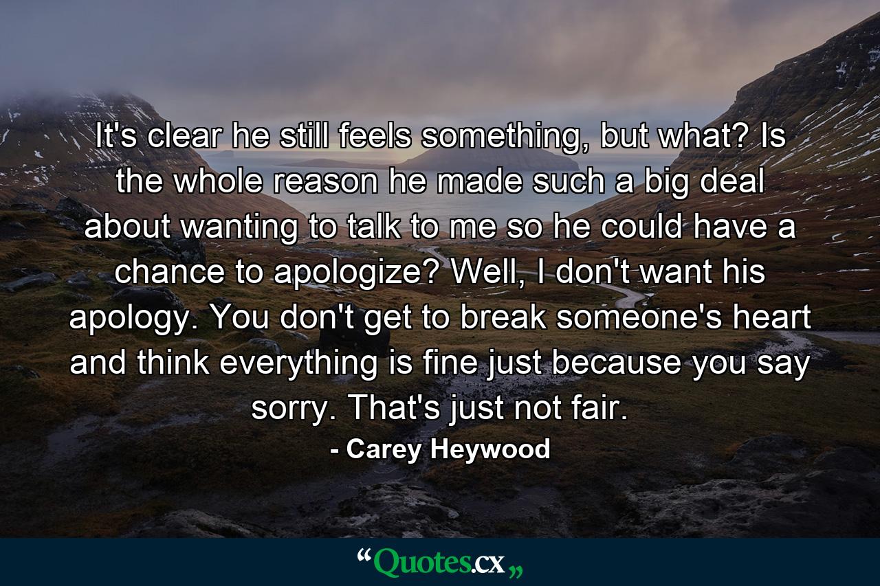 It's clear he still feels something, but what? Is the whole reason he made such a big deal about wanting to talk to me so he could have a chance to apologize? Well, I don't want his apology. You don't get to break someone's heart and think everything is fine just because you say sorry. That's just not fair. - Quote by Carey Heywood