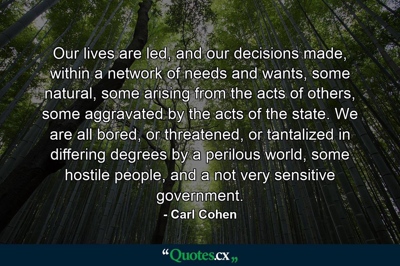 Our lives are led, and our decisions made, within a network of needs and wants, some natural, some arising from the acts of others, some aggravated by the acts of the state. We are all bored, or threatened, or tantalized in differing degrees by a perilous world, some hostile people, and a not very sensitive government. - Quote by Carl Cohen