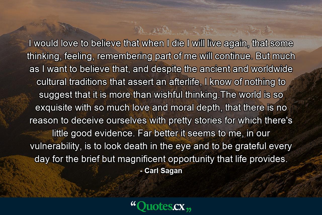 I would love to believe that when I die I will live again, that some thinking, feeling, remembering part of me will continue. But much as I want to believe that, and despite the ancient and worldwide cultural traditions that assert an afterlife, I know of nothing to suggest that it is more than wishful thinking.The world is so exquisite with so much love and moral depth, that there is no reason to deceive ourselves with pretty stories for which there's little good evidence. Far better it seems to me, in our vulnerability, is to look death in the eye and to be grateful every day for the brief but magnificent opportunity that life provides. - Quote by Carl Sagan