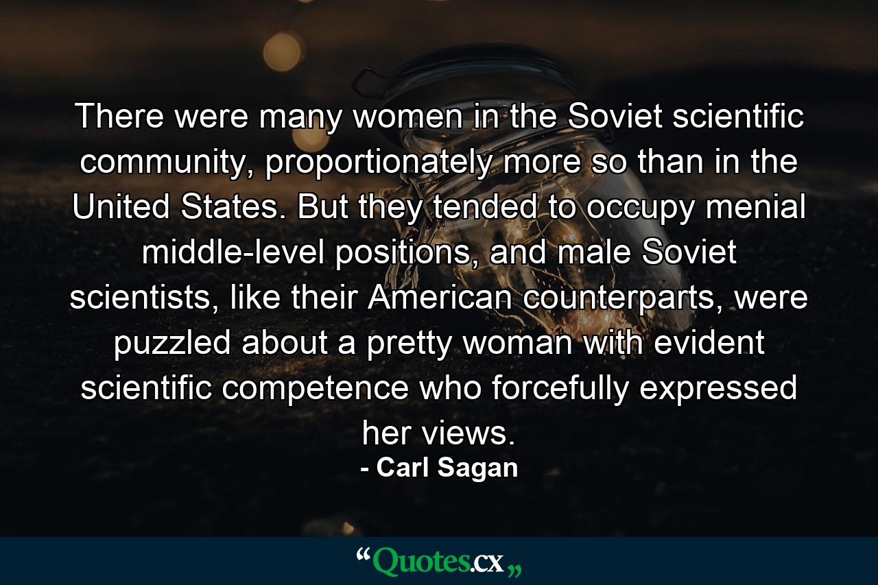 There were many women in the Soviet scientific community, proportionately more so than in the United States. But they tended to occupy menial middle-level positions, and male Soviet scientists, like their American counterparts, were puzzled about a pretty woman with evident scientific competence who forcefully expressed her views. - Quote by Carl Sagan