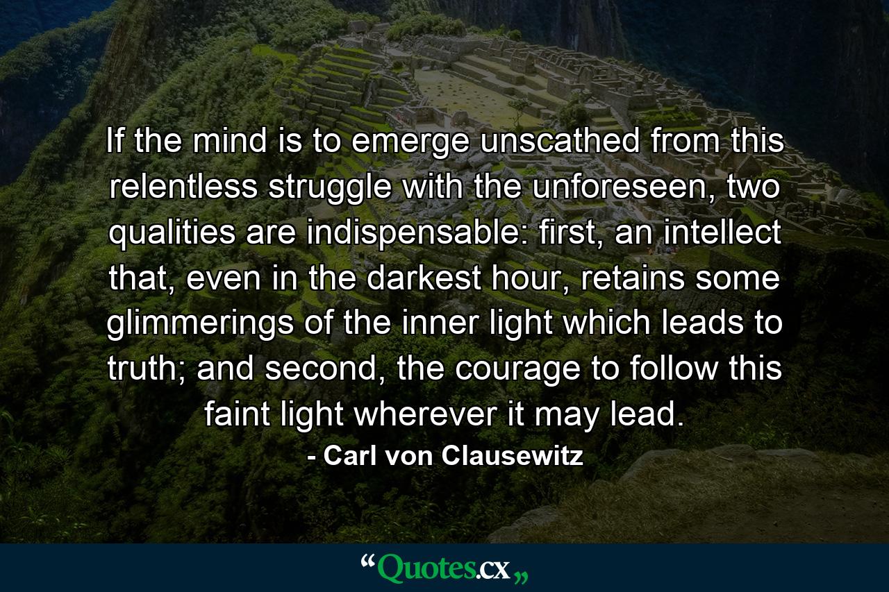 If the mind is to emerge unscathed from this relentless struggle with the unforeseen, two qualities are indispensable: first, an intellect that, even in the darkest hour, retains some glimmerings of the inner light which leads to truth; and second, the courage to follow this faint light wherever it may lead. - Quote by Carl von Clausewitz