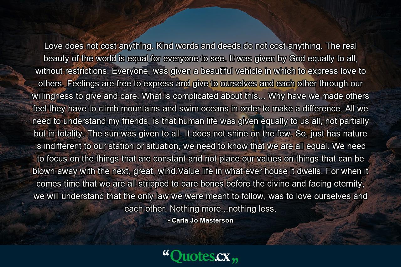 Love does not cost anything. Kind words and deeds do not cost anything. The real beauty of the world is equal for everyone to see. It was given by God equally to all, without restrictions. Everyone, was given a beautiful vehicle in which to express love to others. Feelings are free to express and give to ourselves and each other through our willingness to give and care. What is complicated about this... Why have we made others feel they have to climb mountains and swim oceans in order to make a difference. All we need to understand my friends, is that human life was given equally to us all, not partially but in totality. The sun was given to all. It does not shine on the few. So, just has nature is indifferent to our station or situation, we need to know that we are all equal. We need to focus on the things that are constant and not place our values on things that can be blown away with the next, great, wind.Value life in what ever house it dwells. For when it comes time that we are all stripped to bare bones before the divine and facing eternity, we will understand that the only law we were meant to follow, was to love ourselves and each other. Nothing more...nothing less. - Quote by Carla Jo Masterson