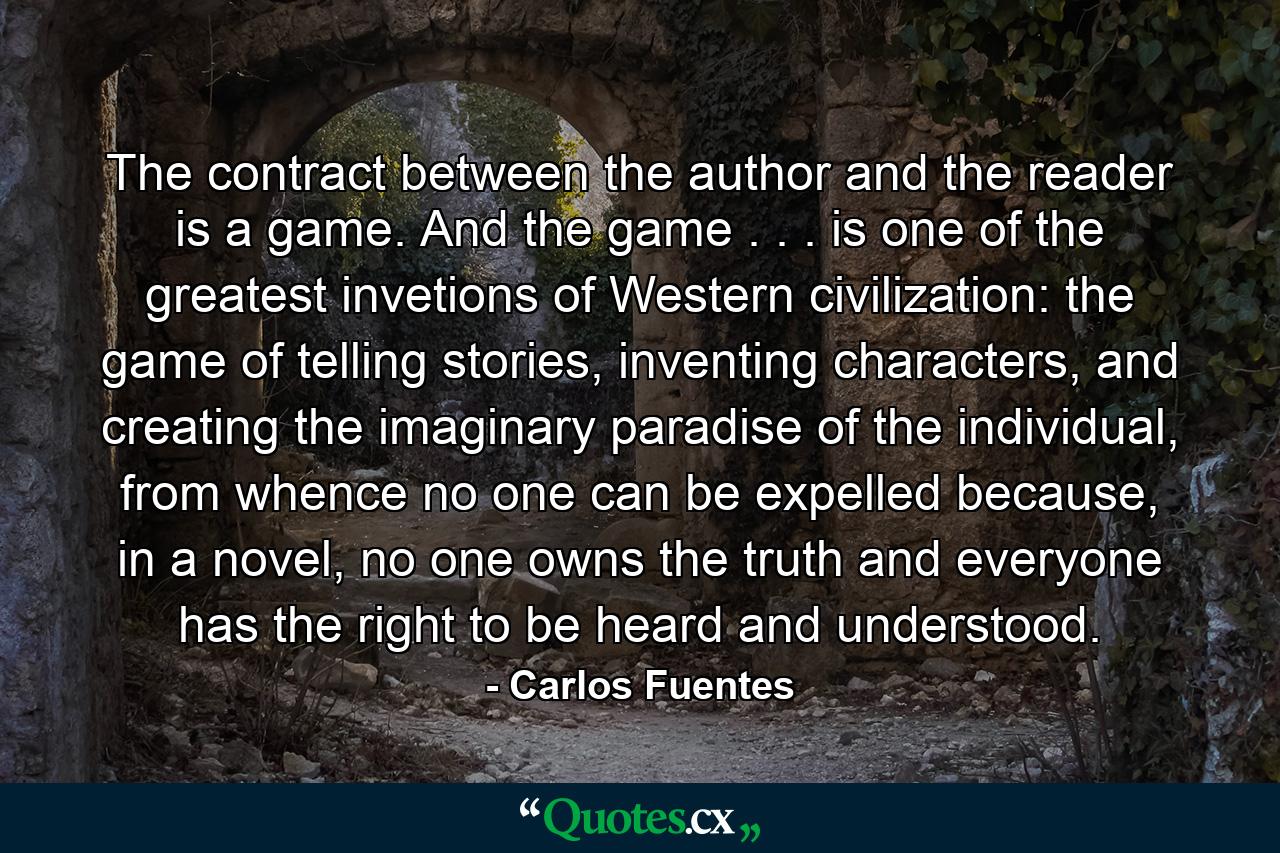 The contract between the author and the reader is a game. And the game . . . is one of the greatest invetions of Western civilization: the game of telling stories, inventing characters, and creating the imaginary paradise of the individual, from whence no one can be expelled because, in a novel, no one owns the truth and everyone has the right to be heard and understood. - Quote by Carlos Fuentes