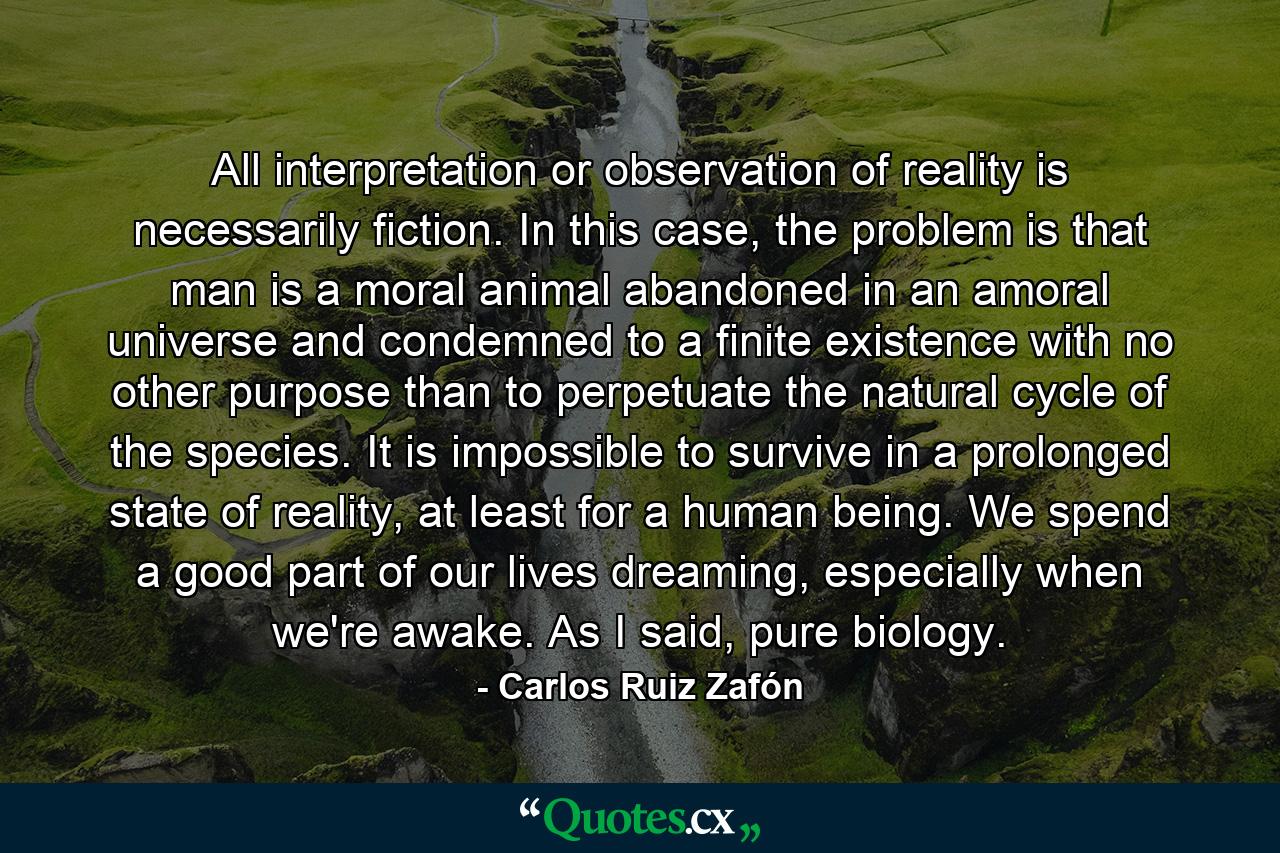 All interpretation or observation of reality is necessarily fiction. In this case, the problem is that man is a moral animal abandoned in an amoral universe and condemned to a finite existence with no other purpose than to perpetuate the natural cycle of the species. It is impossible to survive in a prolonged state of reality, at least for a human being. We spend a good part of our lives dreaming, especially when we're awake. As I said, pure biology. - Quote by Carlos Ruiz Zafón