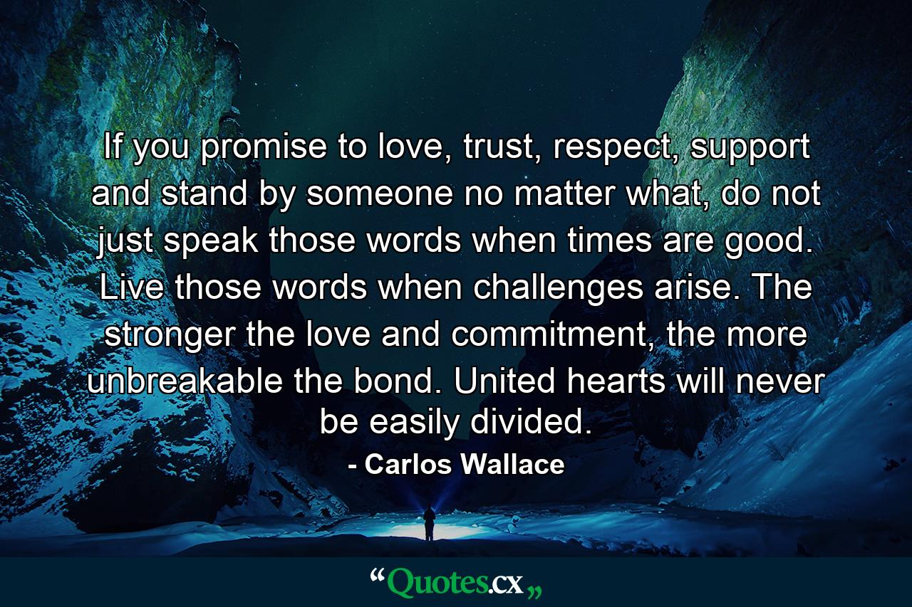 If you promise to love, trust, respect, support and stand by someone no matter what, do not just speak those words when times are good. Live those words when challenges arise. The stronger the love and commitment, the more unbreakable the bond. United hearts will never be easily divided. - Quote by Carlos Wallace