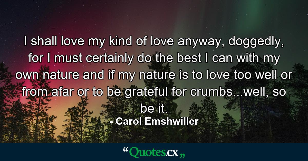 I shall love my kind of love anyway, doggedly, for I must certainly do the best I can with my own nature and if my nature is to love too well or from afar or to be grateful for crumbs...well, so be it. - Quote by Carol Emshwiller