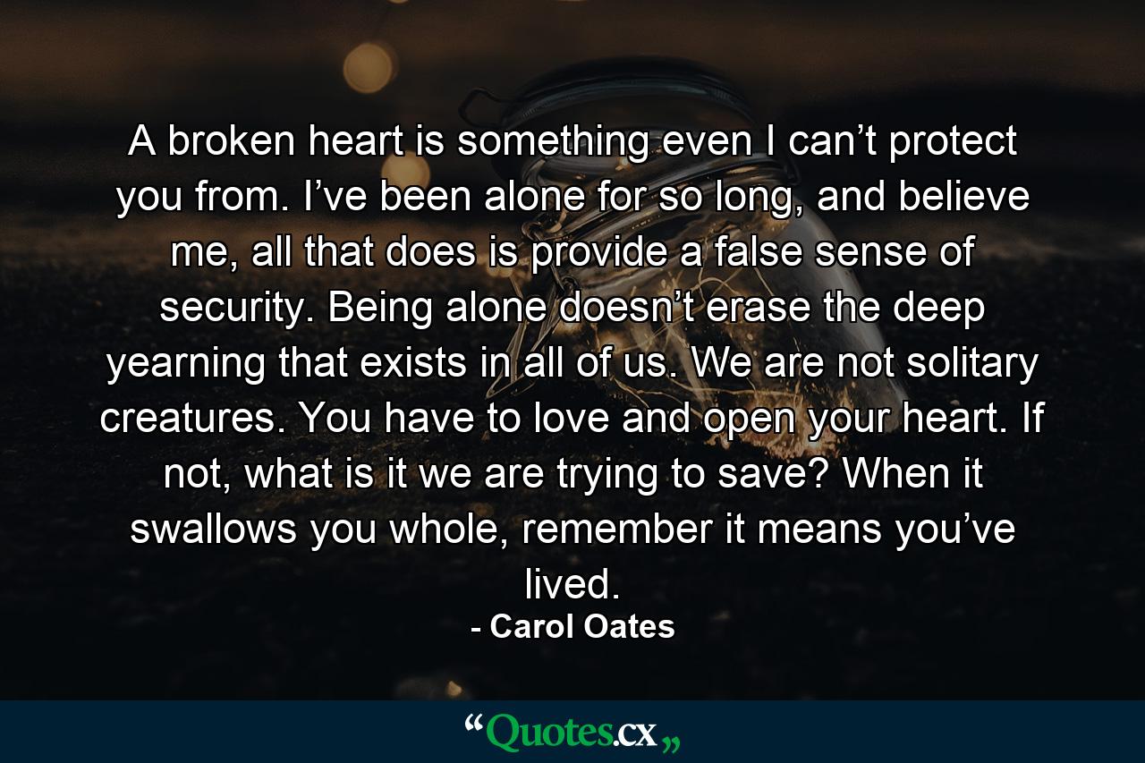 A broken heart is something even I can’t protect you from. I’ve been alone for so long, and believe me, all that does is provide a false sense of security. Being alone doesn’t erase the deep yearning that exists in all of us. We are not solitary creatures. You have to love and open your heart. If not, what is it we are trying to save? When it swallows you whole, remember it means you’ve lived. - Quote by Carol Oates