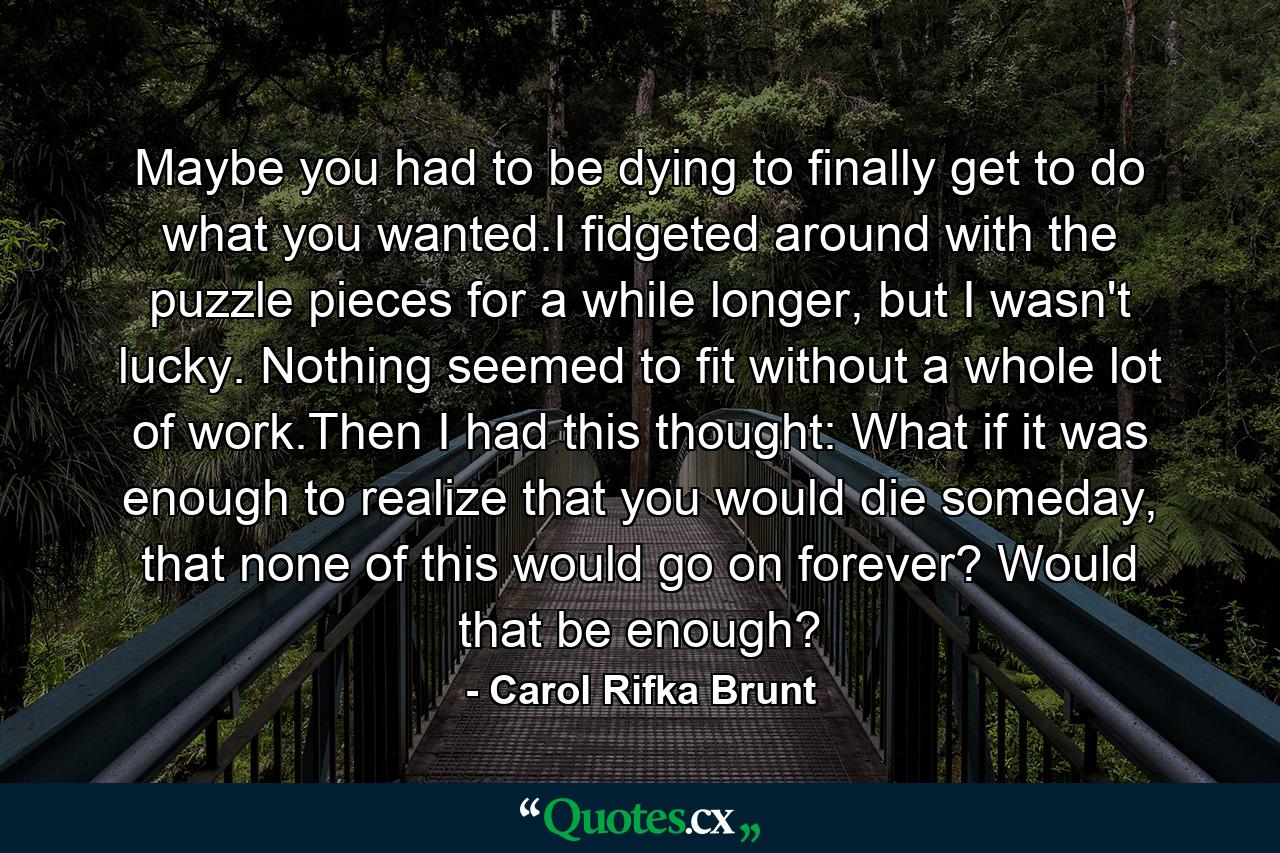 Maybe you had to be dying to finally get to do what you wanted.I fidgeted around with the puzzle pieces for a while longer, but I wasn't lucky. Nothing seemed to fit without a whole lot of work.Then I had this thought: What if it was enough to realize that you would die someday, that none of this would go on forever? Would that be enough? - Quote by Carol Rifka Brunt