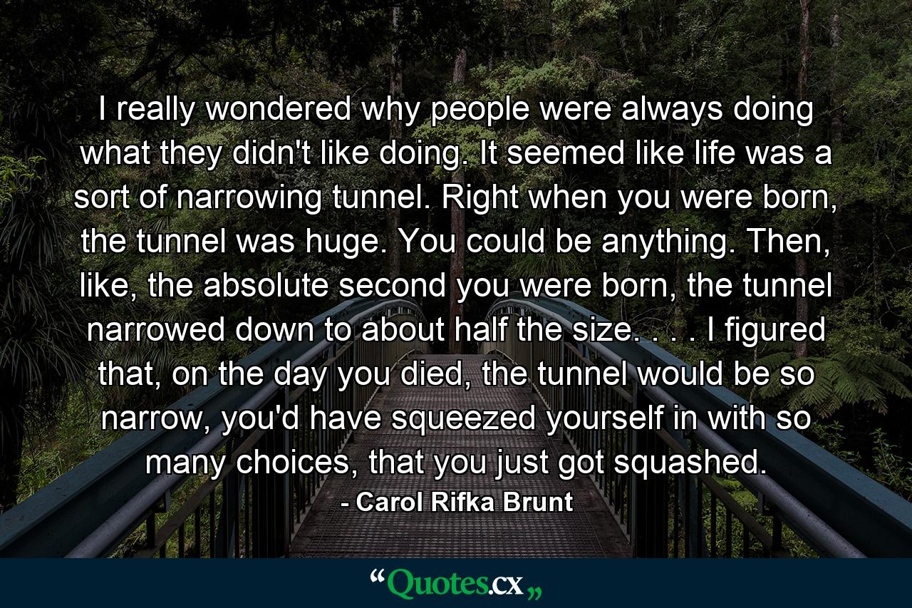 I really wondered why people were always doing what they didn't like doing. It seemed like life was a sort of narrowing tunnel. Right when you were born, the tunnel was huge. You could be anything. Then, like, the absolute second you were born, the tunnel narrowed down to about half the size. . . . I figured that, on the day you died, the tunnel would be so narrow, you'd have squeezed yourself in with so many choices, that you just got squashed. - Quote by Carol Rifka Brunt