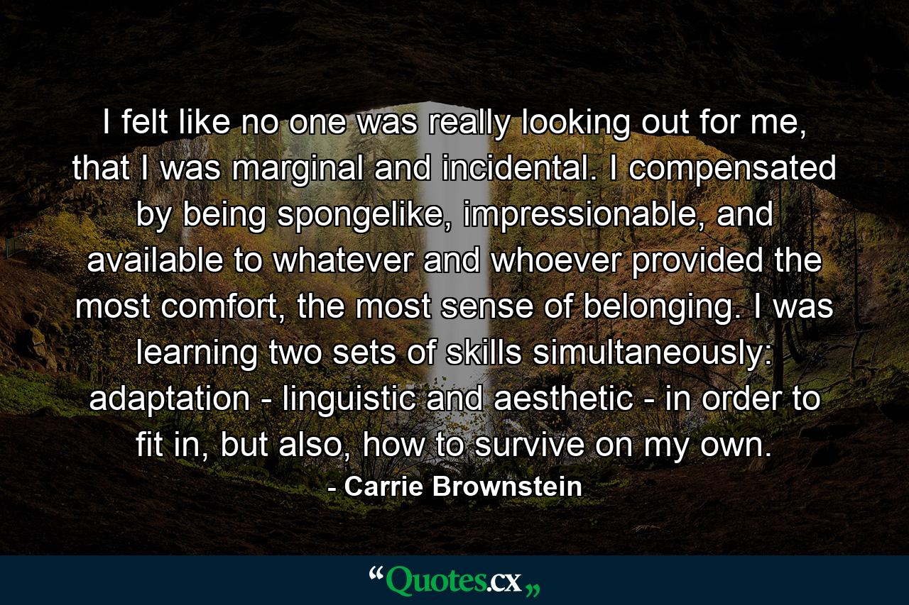 I felt like no one was really looking out for me, that I was marginal and incidental. I compensated by being spongelike, impressionable, and available to whatever and whoever provided the most comfort, the most sense of belonging. I was learning two sets of skills simultaneously: adaptation - linguistic and aesthetic - in order to fit in, but also, how to survive on my own. - Quote by Carrie Brownstein