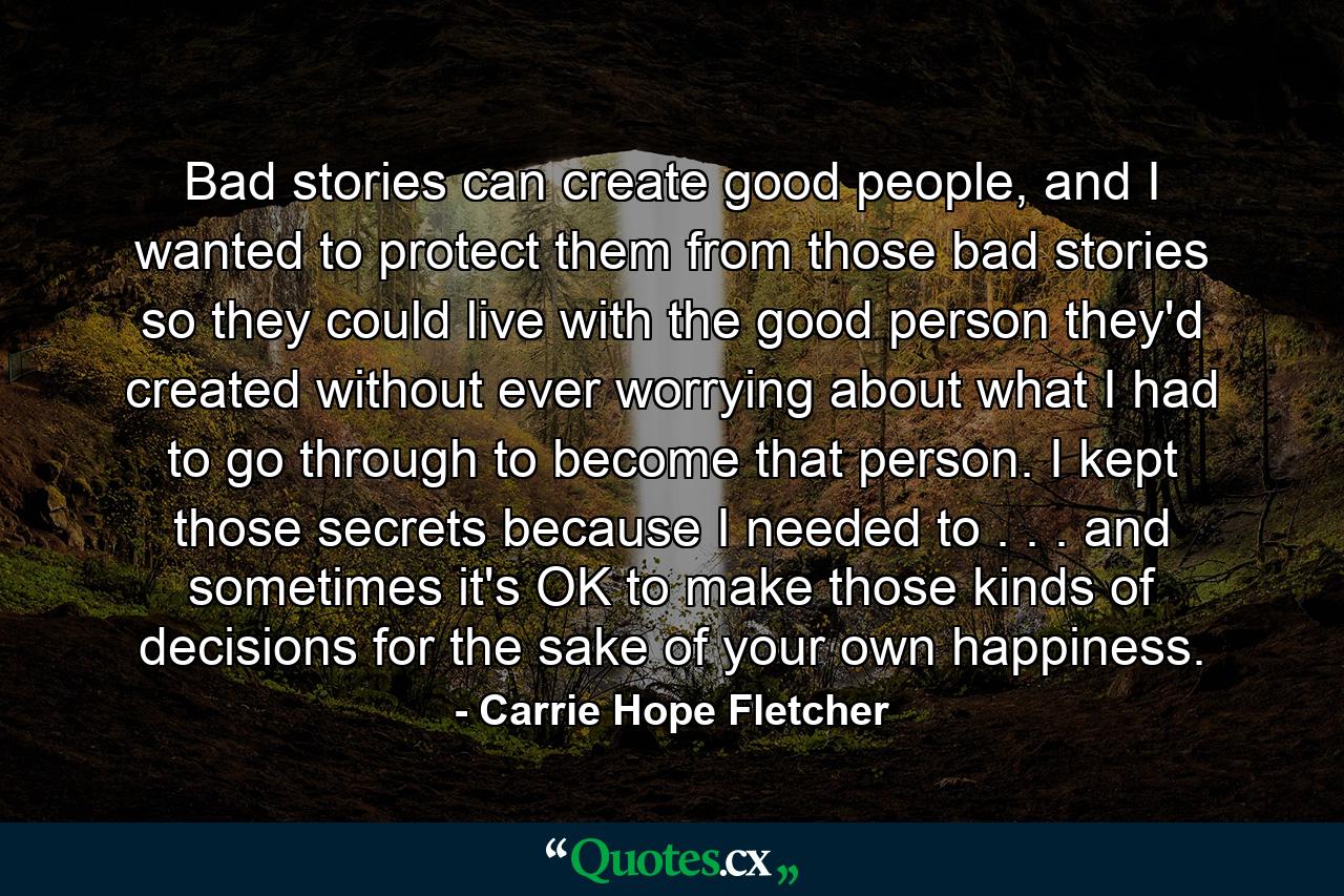 Bad stories can create good people, and I wanted to protect them from those bad stories so they could live with the good person they'd created without ever worrying about what I had to go through to become that person. I kept those secrets because I needed to . . . and sometimes it's OK to make those kinds of decisions for the sake of your own happiness. - Quote by Carrie Hope Fletcher