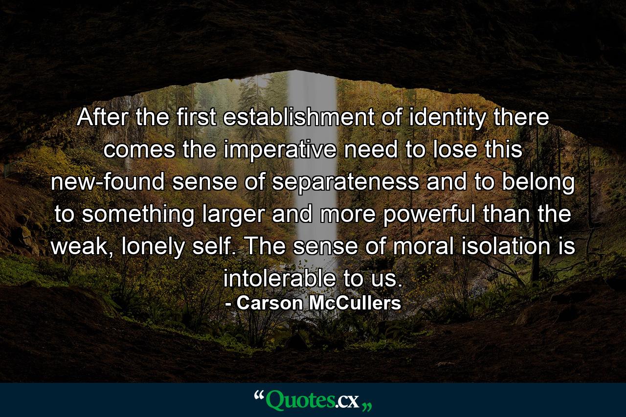 After the first establishment of identity there comes the imperative need to lose this new-found sense of separateness and to belong to something larger and more powerful than the weak, lonely self. The sense of moral isolation is intolerable to us. - Quote by Carson McCullers