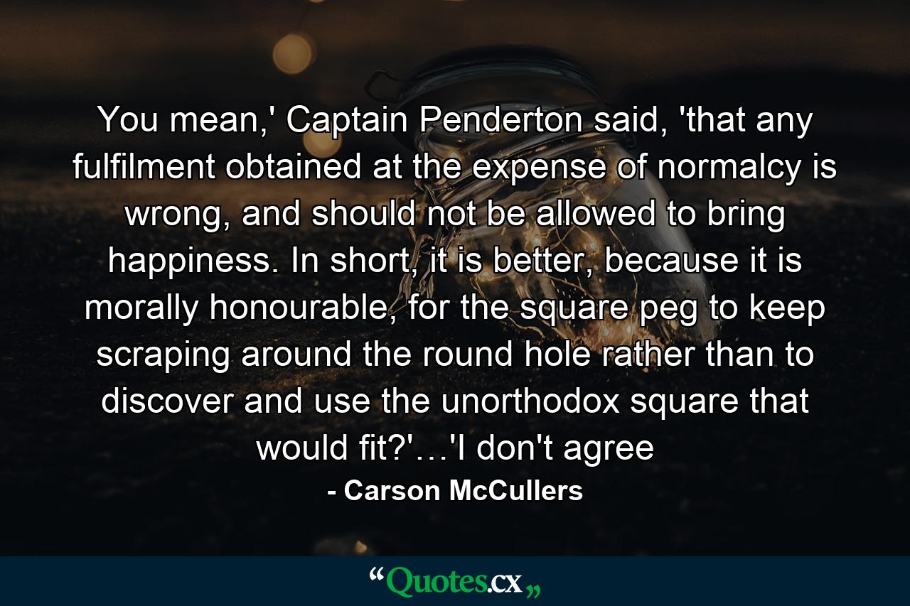 You mean,' Captain Penderton said, 'that any fulfilment obtained at the expense of normalcy is wrong, and should not be allowed to bring happiness. In short, it is better, because it is morally honourable, for the square peg to keep scraping around the round hole rather than to discover and use the unorthodox square that would fit?'…'I don't agree - Quote by Carson McCullers