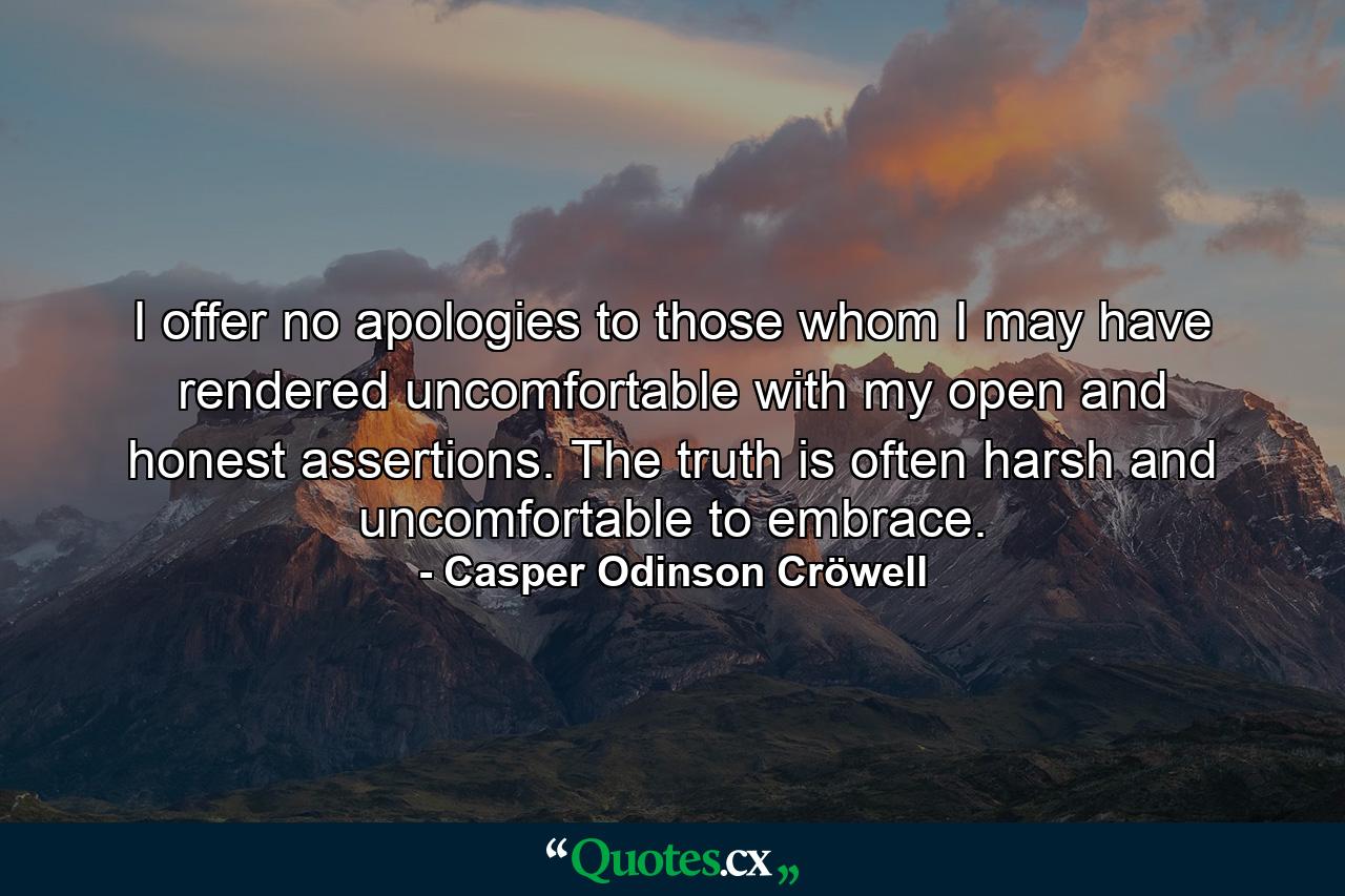 I offer no apologies to those whom I may have rendered uncomfortable with my open and honest assertions. The truth is often harsh and uncomfortable to embrace. - Quote by Casper Odinson Cröwell