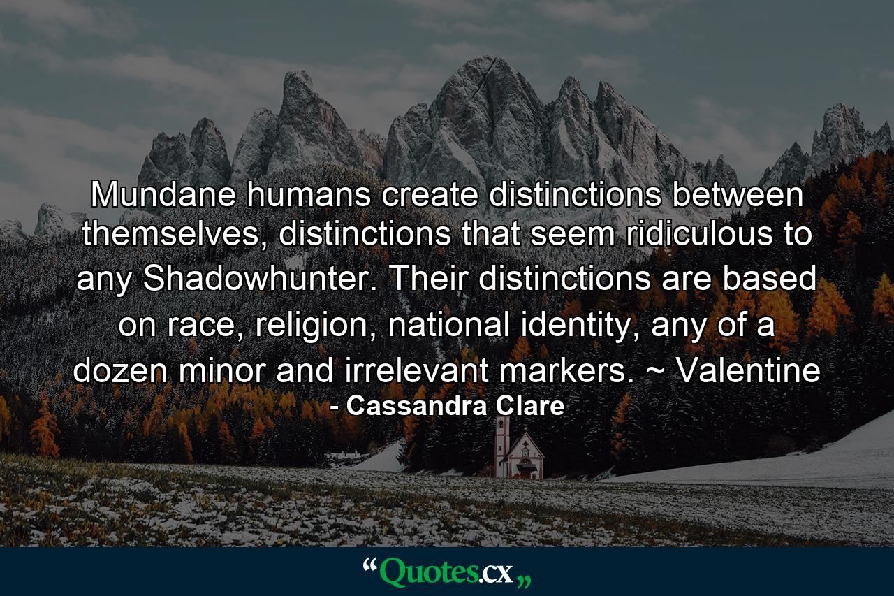 Mundane humans create distinctions between themselves, distinctions that seem ridiculous to any Shadowhunter. Their distinctions are based on race, religion, national identity, any of a dozen minor and irrelevant markers. ~ Valentine - Quote by Cassandra Clare