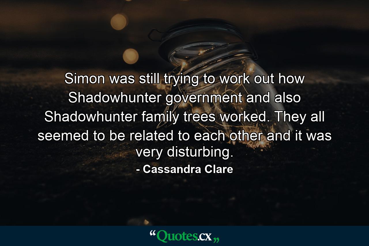 Simon was still trying to work out how Shadowhunter government and also Shadowhunter family trees worked. They all seemed to be related to each other and it was very disturbing. - Quote by Cassandra Clare