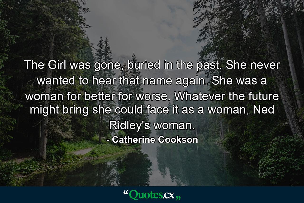 The Girl was gone, buried in the past. She never wanted to hear that name again. She was a woman for better for worse. Whatever the future might bring she could face it as a woman, Ned Ridley's woman. - Quote by Catherine Cookson