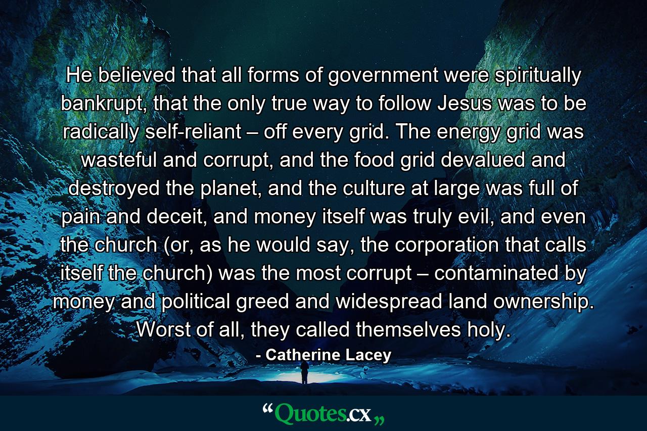 He believed that all forms of government were spiritually bankrupt, that the only true way to follow Jesus was to be radically self-reliant – off every grid. The energy grid was wasteful and corrupt, and the food grid devalued and destroyed the planet, and the culture at large was full of pain and deceit, and money itself was truly evil, and even the church (or, as he would say, the corporation that calls itself the church) was the most corrupt – contaminated by money and political greed and widespread land ownership. Worst of all, they called themselves holy. - Quote by Catherine Lacey