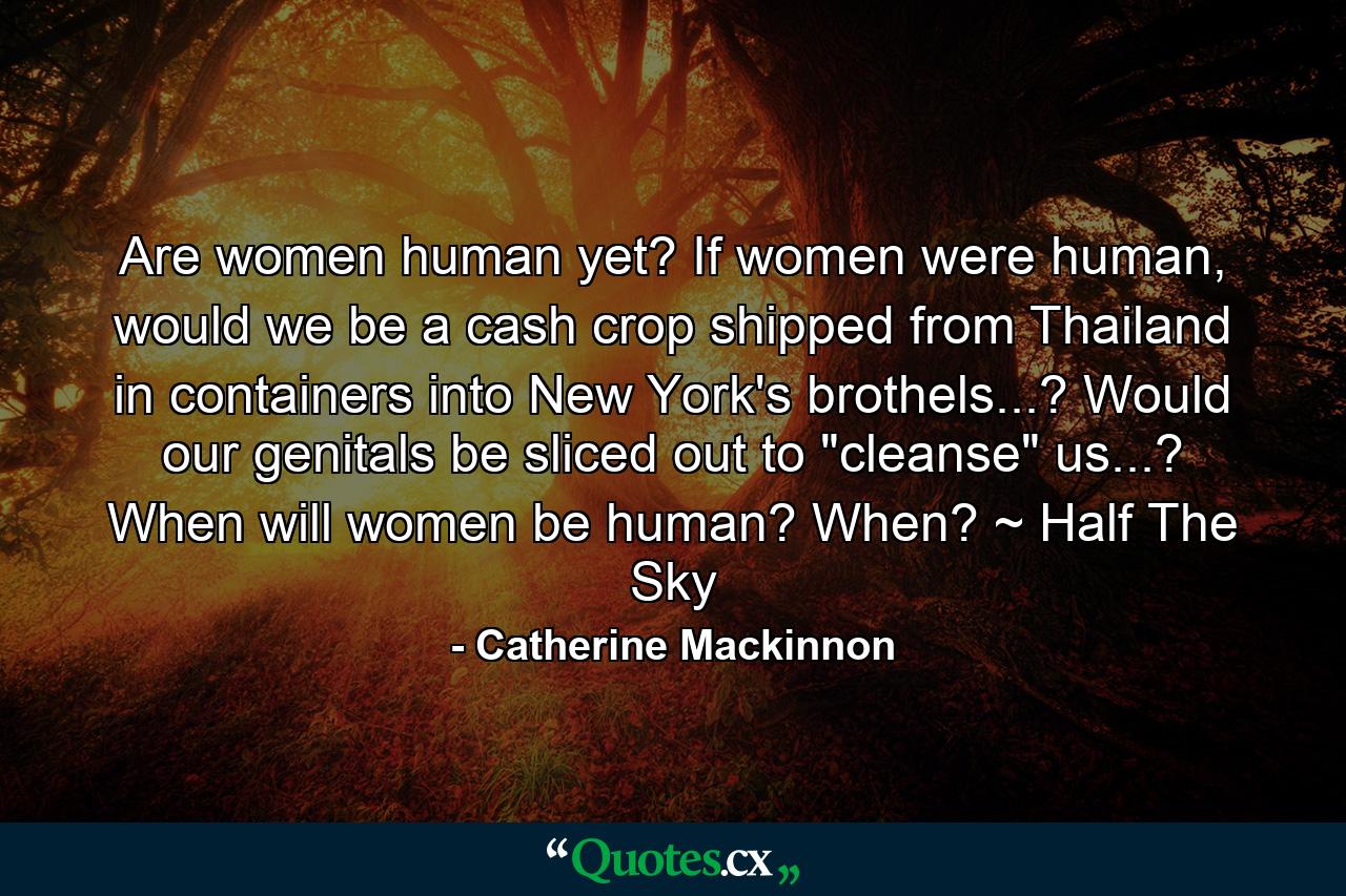 Are women human yet? If women were human, would we be a cash crop shipped from Thailand in containers into New York's brothels...? Would our genitals be sliced out to 