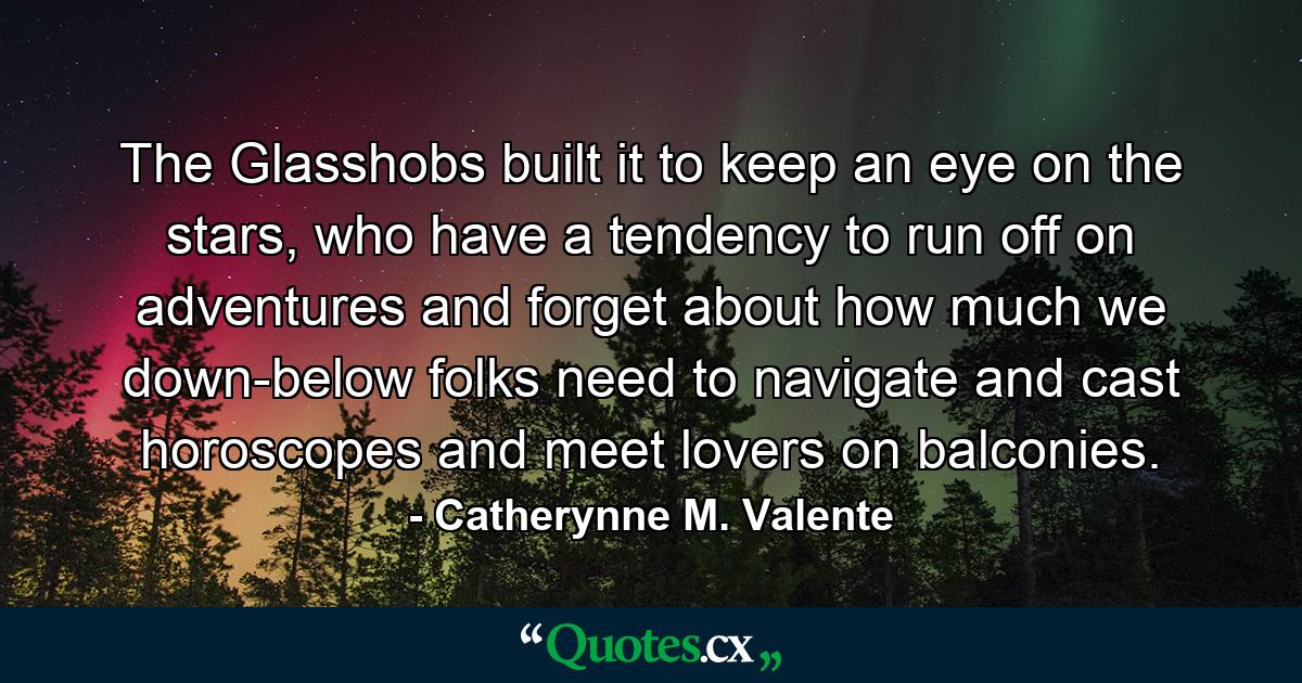 The Glasshobs built it to keep an eye on the stars, who have a tendency to run off on adventures and forget about how much we down-below folks need to navigate and cast horoscopes and meet lovers on balconies. - Quote by Catherynne M. Valente