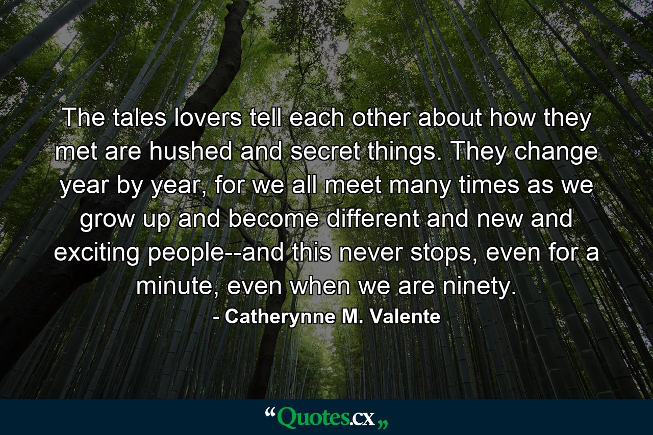 The tales lovers tell each other about how they met are hushed and secret things. They change year by year, for we all meet many times as we grow up and become different and new and exciting people--and this never stops, even for a minute, even when we are ninety. - Quote by Catherynne M. Valente