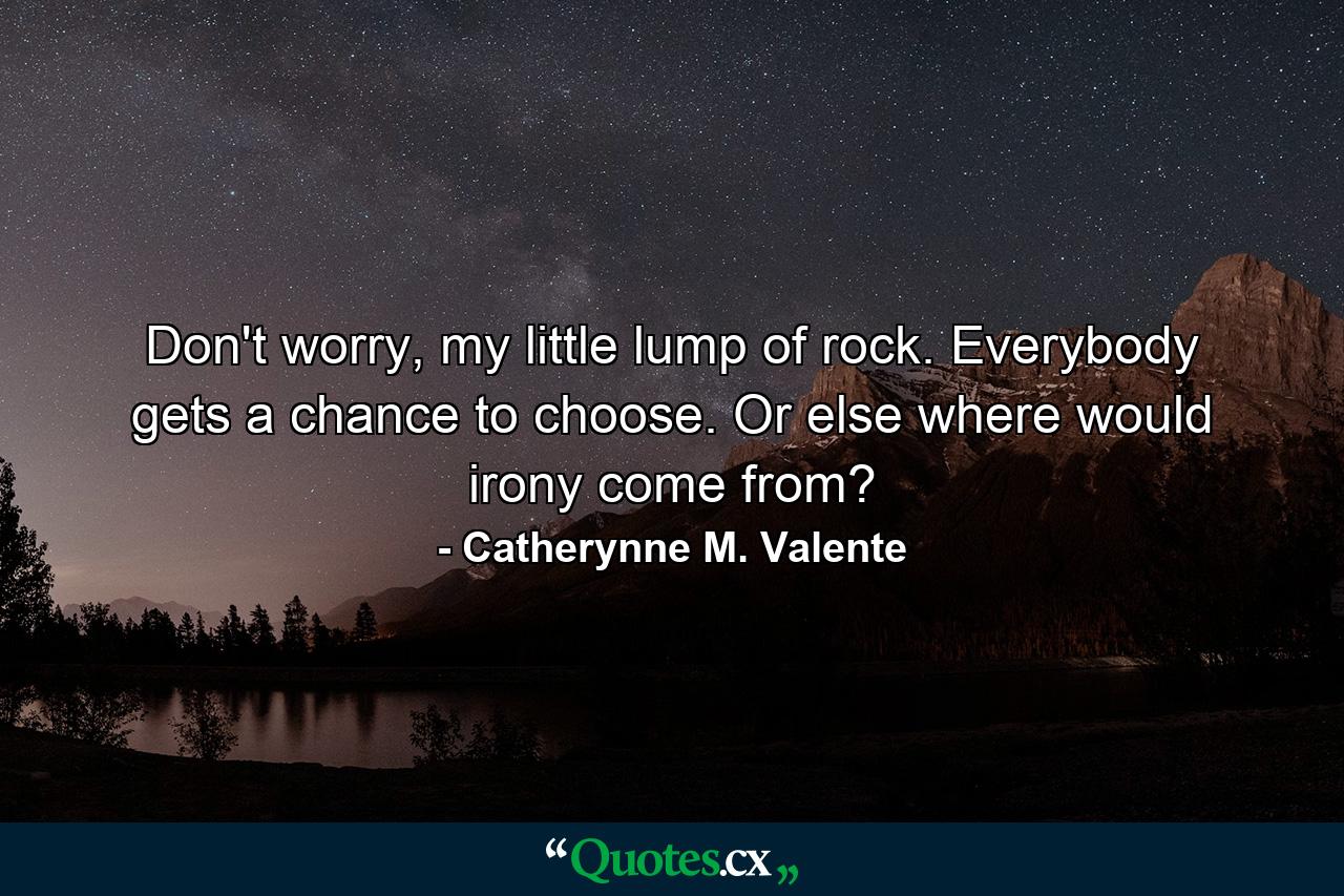 Don't worry, my little lump of rock. Everybody gets a chance to choose. Or else where would irony come from? - Quote by Catherynne M. Valente